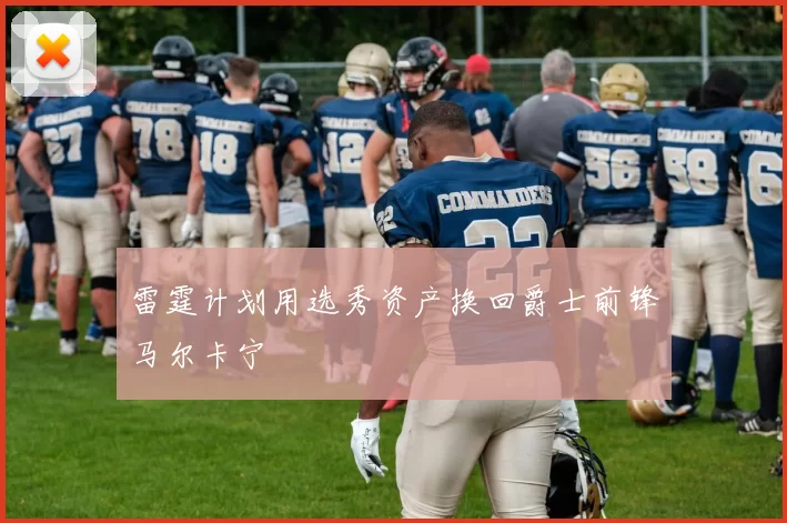 雷霆计划用选秀资产换回爵士前锋马尔卡宁