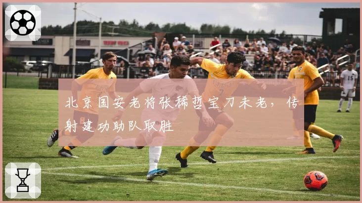 北京国安老将张稀哲宝刀未老,传射建功助队取胜