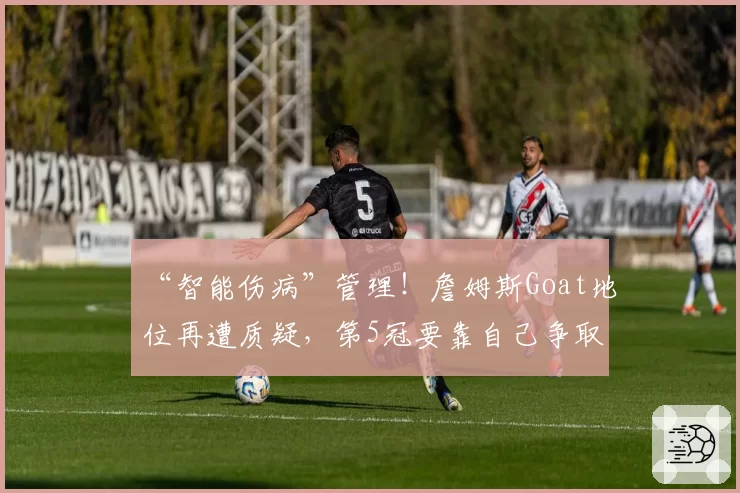 “智能伤病”管理!詹姆斯Goat地位再遭质疑,第5冠要靠自己争取