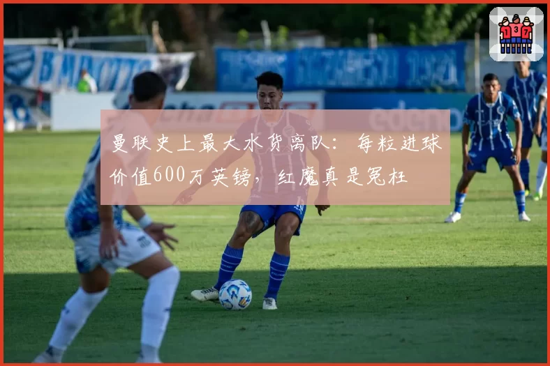 曼联史上最大水货离队:每粒进球价值600万英镑,红魔真是冤枉