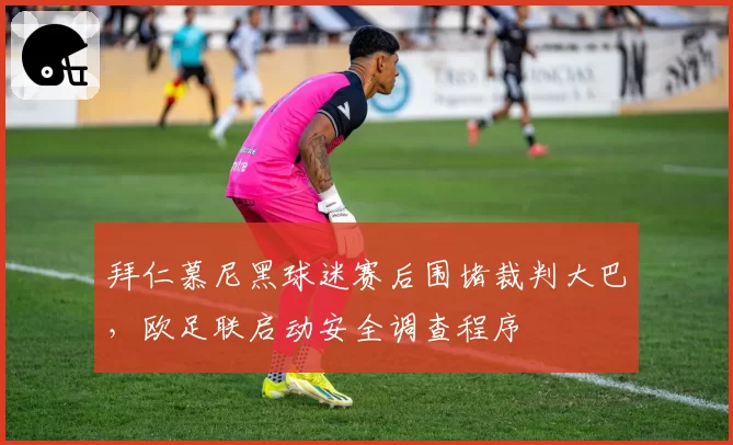 拜仁慕尼黑球迷赛后围堵裁判大巴，欧足联启动安全调查程序