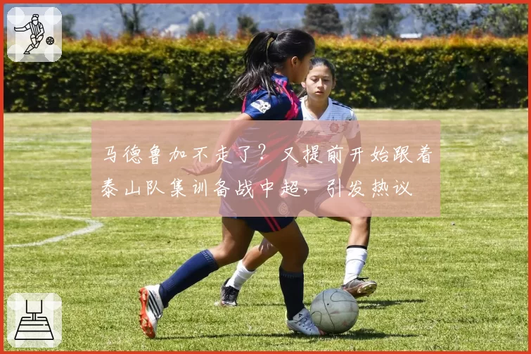 马德鲁加不走了？又提前开始跟着泰山队集训备战中超，引发热议