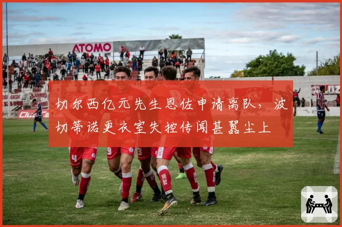 切尔西亿元先生恩佐申请离队,波切蒂诺更衣室失控传闻甚嚣尘上