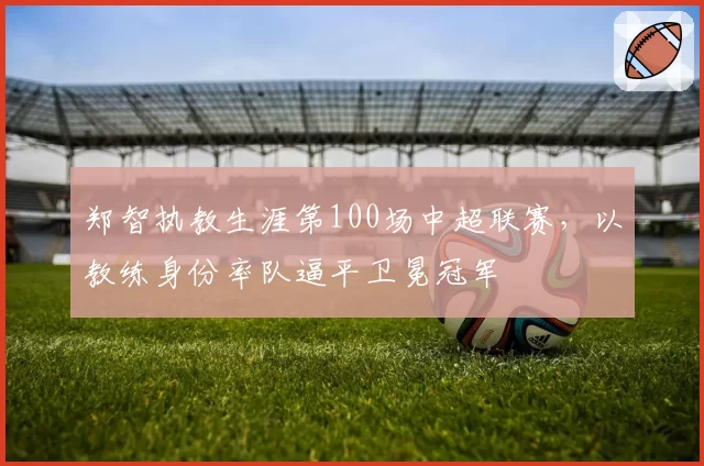 郑智执教生涯第100场中超联赛，以教练身份率队逼平卫冕冠军