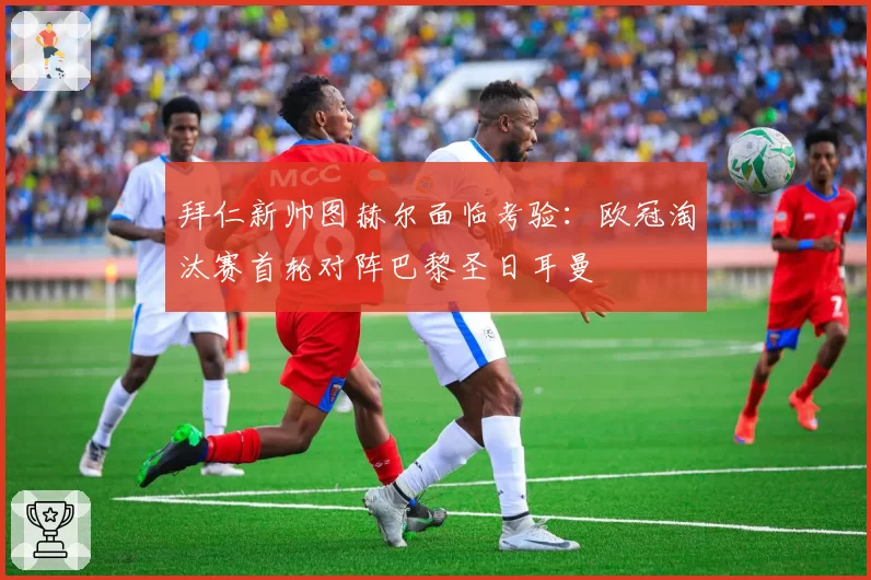 拜仁新帅图赫尔面临考验：欧冠淘汰赛首轮对阵巴黎圣日耳曼