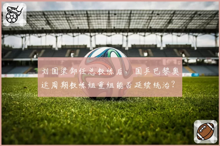 刘国梁卸任总教练后，国乒巴黎奥运周期教练组重组能否延续统治？